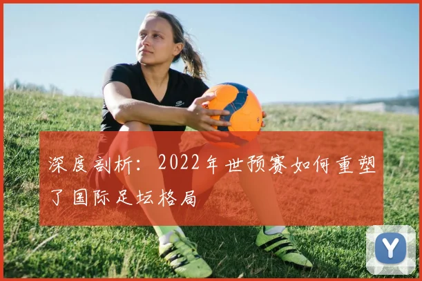 深度剖析：2022年世预赛如何重塑了国际足坛格局