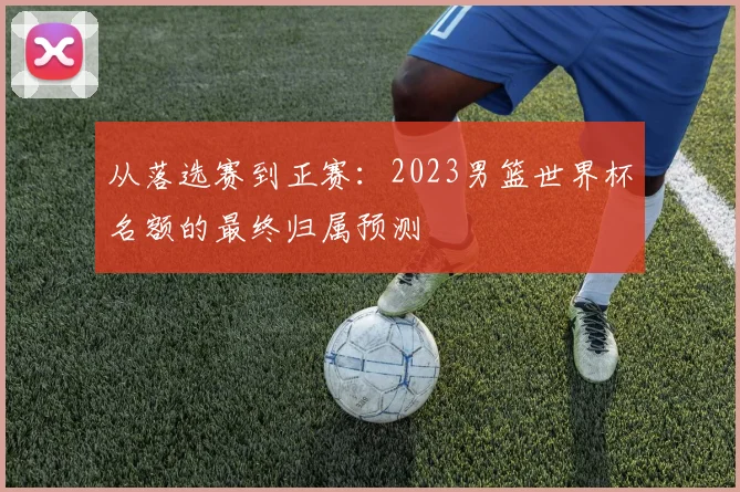从落选赛到正赛：2023男篮世界杯名额的最终归属预测