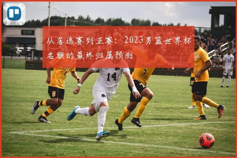 从落选赛到正赛：2023男篮世界杯名额的最终归属预测