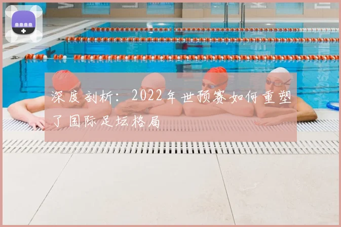 深度剖析：2022年世预赛如何重塑了国际足坛格局