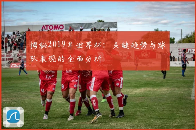 揭秘2019年世界杯：关键趋势与球队表现的全面分析